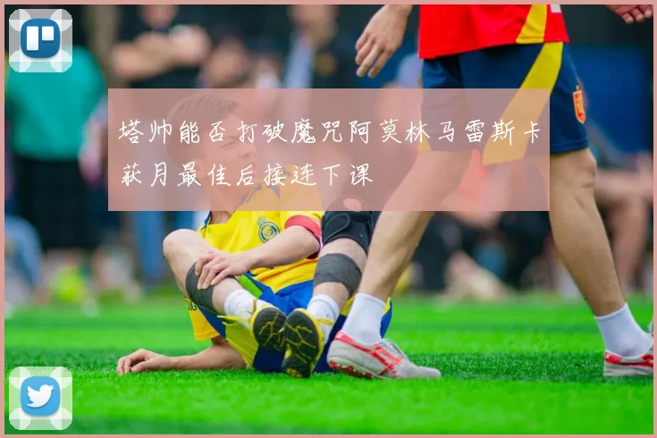 塔帅能否打破魔咒阿莫林马雷斯卡获月最佳后接连下课