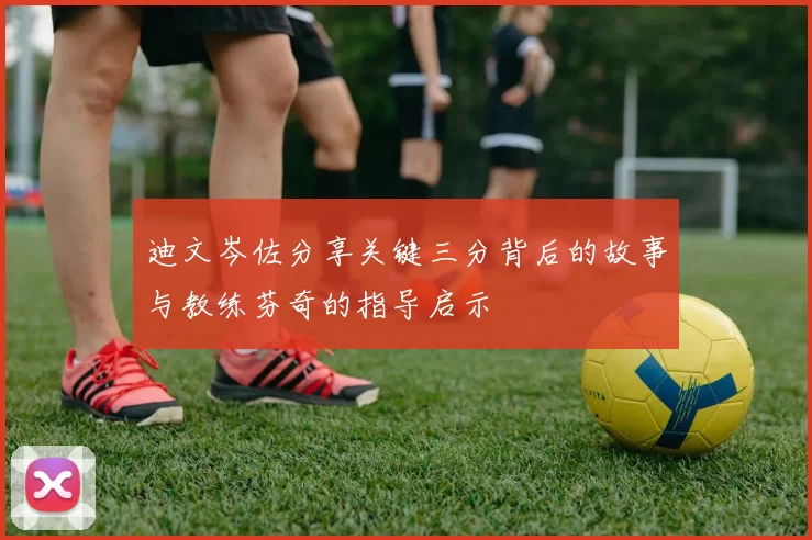 迪文岑佐分享关键三分背后的故事与教练芬奇的指导启示