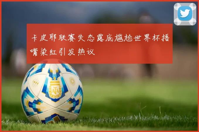 卡皮耶联赛失态露底尴尬世界杯捂嘴染红引发热议