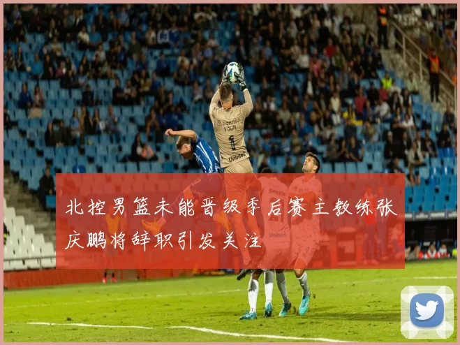 北控男篮未能晋级季后赛主教练张庆鹏将辞职引发关注