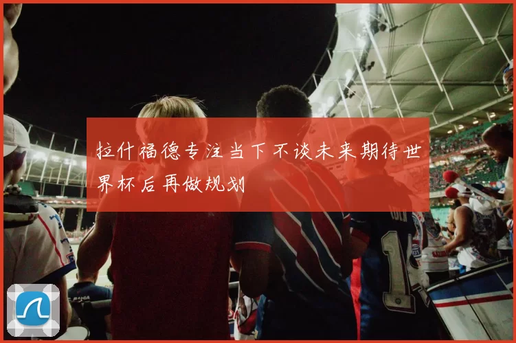 拉什福德专注当下不谈未来期待世界杯后再做规划