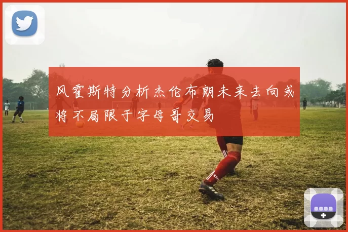 风霍斯特分析杰伦布朗未来去向或将不局限于字母哥交易
