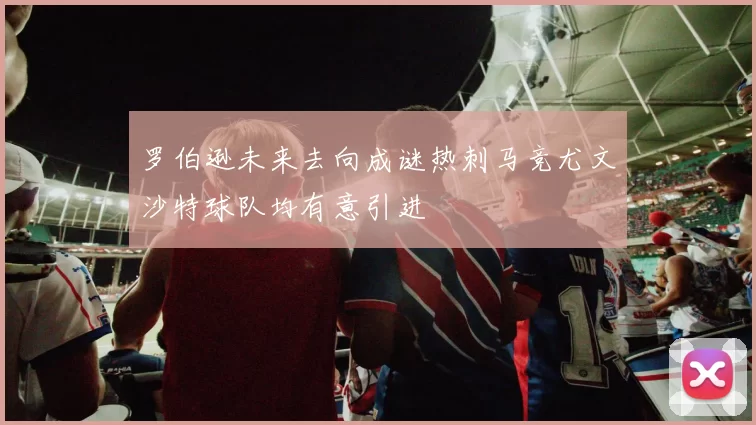 罗伯逊未来去向成谜热刺马竞尤文沙特球队均有意引进