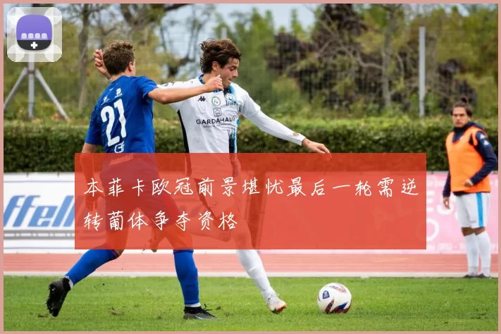 本菲卡欧冠前景堪忧最后一轮需逆转葡体争夺资格
