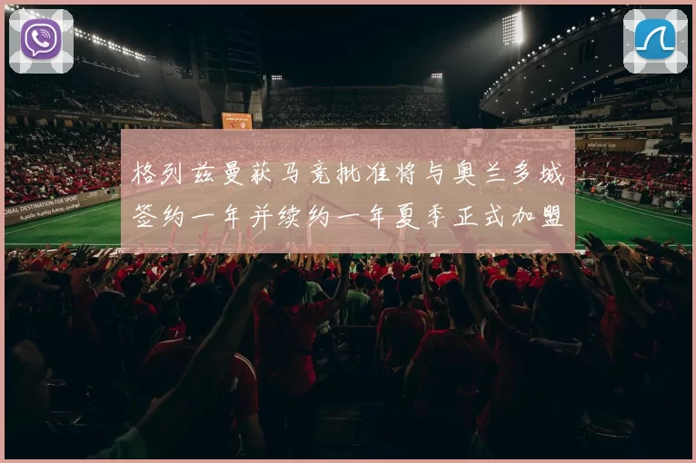 格列兹曼获马竞批准将与奥兰多城签约一年并续约一年夏季正式加盟