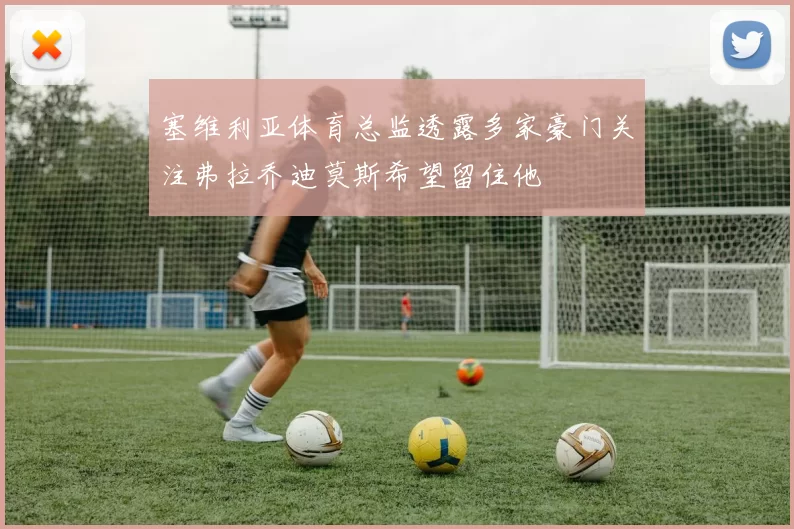 塞维利亚体育总监透露多家豪门关注弗拉乔迪莫斯希望留住他
