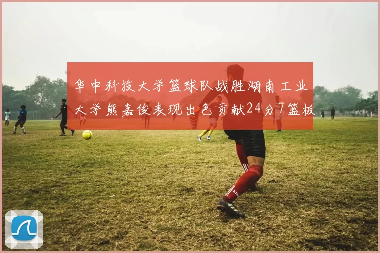 华中科技大学篮球队战胜湖南工业大学熊嘉俊表现出色贡献24分7篮板6助攻