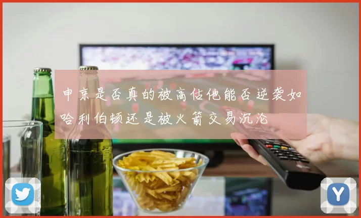 申京是否真的被高估他能否逆袭如哈利伯顿还是被火箭交易沉沦
