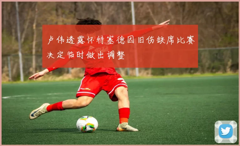 卢伟透露怀特塞德因旧伤缺席比赛决定临时做出调整