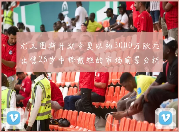 尤文图斯计划今夏以约3000万欧元出售26岁中锋戴维的市场前景分析