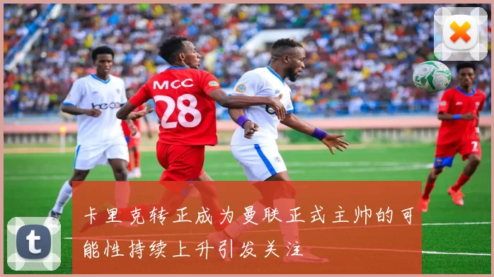 卡里克转正成为曼联正式主帅的可能性持续上升引发关注