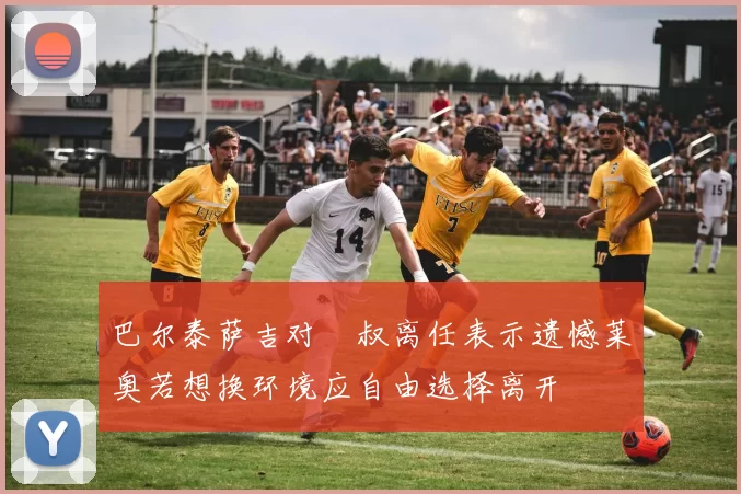巴尔泰萨吉对囧叔离任表示遗憾莱奥若想换环境应自由选择离开
