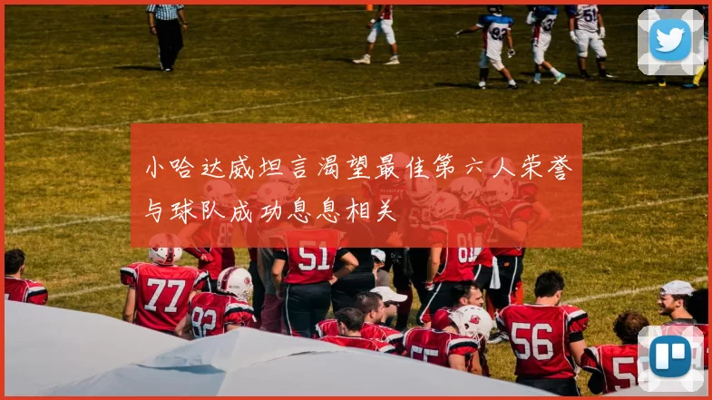 小哈达威坦言渴望最佳第六人荣誉与球队成功息息相关