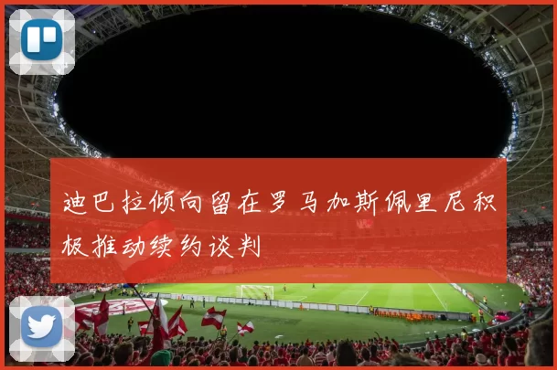 迪巴拉倾向留在罗马加斯佩里尼积极推动续约谈判