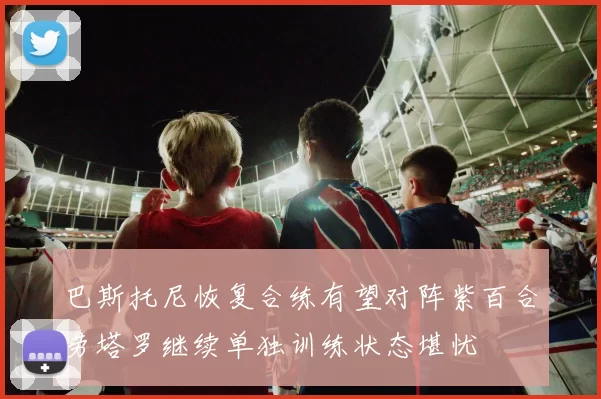 巴斯托尼恢复合练有望对阵紫百合劳塔罗继续单独训练状态堪忧
