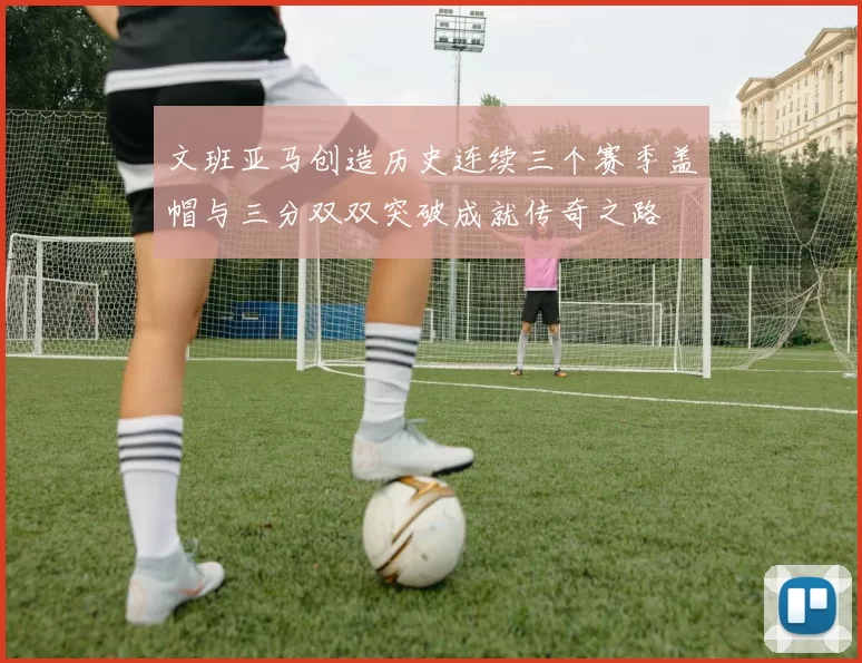 文班亚马创造历史连续三个赛季盖帽与三分双双突破成就传奇之路