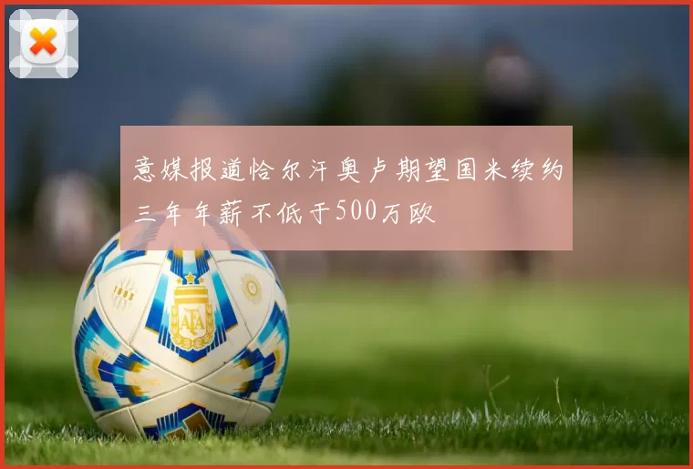 意媒报道恰尔汗奥卢期望国米续约三年年薪不低于500万欧