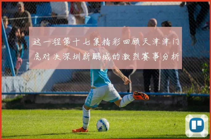 这一程第十七集精彩回顾天津津门虎对决深圳新鹏城的激烈赛事分析与亮点解读