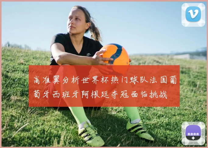 高准翼分析世界杯热门球队法国葡萄牙西班牙阿根廷夺冠面临挑战