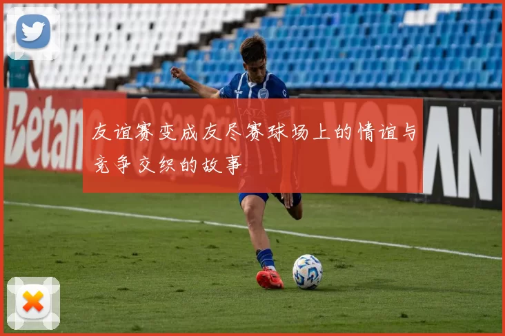 友谊赛变成友尽赛球场上的情谊与竞争交织的故事