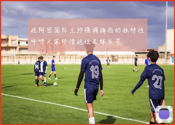 迈阿密国际主帅强调梅西的独特性呼吁大家珍惜这位足球巨星