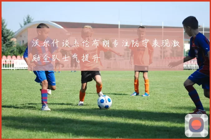 沃尔什谈杰伦布朗专注防守表现激励全队士气提升