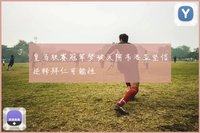 皇马联赛冠军梦破灭阿韦洛亚坚信逆转拜仁可能性