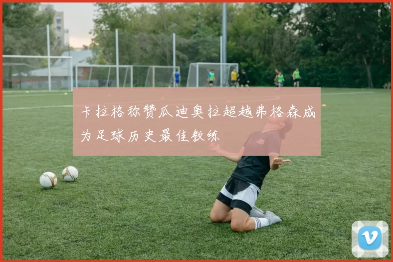 卡拉格称赞瓜迪奥拉超越弗格森成为足球历史最佳教练