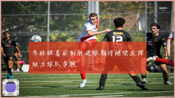 韦林顿喜获制胜进球期待继续发挥助力球队争胜