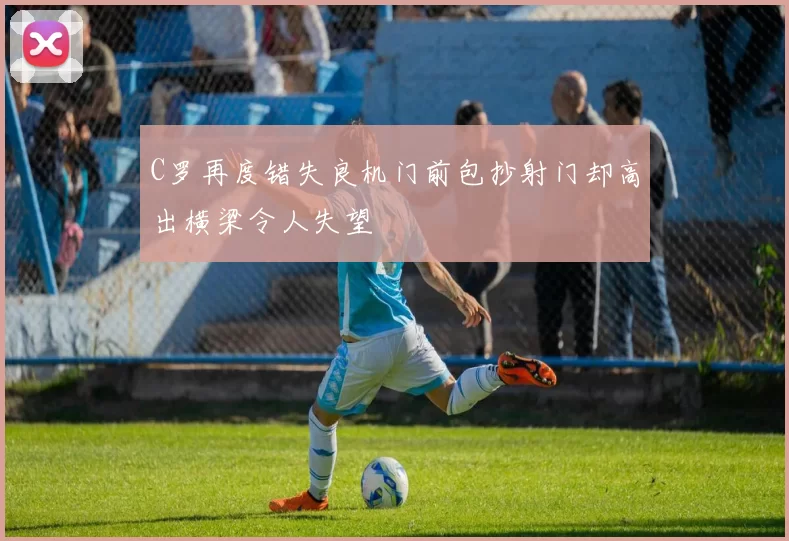 C罗再度错失良机门前包抄射门却高出横梁令人失望