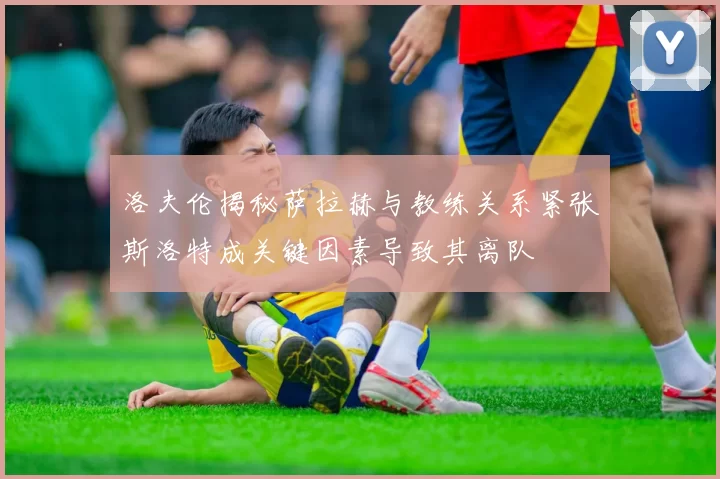 洛夫伦揭秘萨拉赫与教练关系紧张斯洛特成关键因素导致其离队
