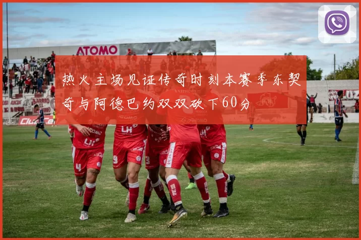 热火主场见证传奇时刻本赛季东契奇与阿德巴约双双砍下60分