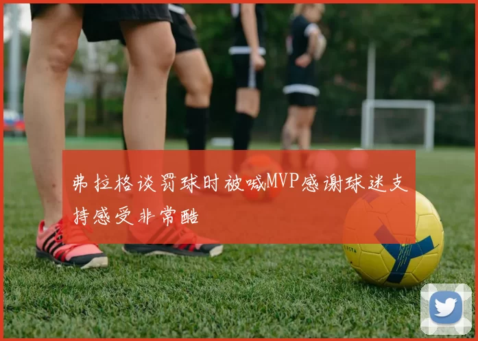 弗拉格谈罚球时被喊MVP感谢球迷支持感受非常酷